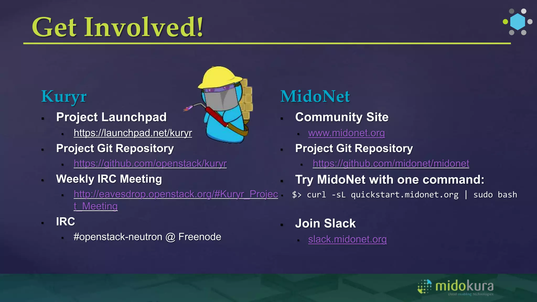Kuryr
 Project Launchpad
 https://launchpad.net/kuryr
 Project Git Repository
 https://github.com/openstack/kuryr
 Weekly IRC Meeting
 http://eavesdrop.openstack.org/#Kuryr_Projec
t_Meeting
 IRC
 #openstack-neutron @ Freenode
MidoNet
 Community Site
 www.midonet.org
 Project Git Repository
 https://github.com/midonet/midonet
 Try MidoNet with one command:
 $> curl -sL quickstart.midonet.org | sudo bash
 Join Slack
 slack.midonet.org
Get Involved!
 