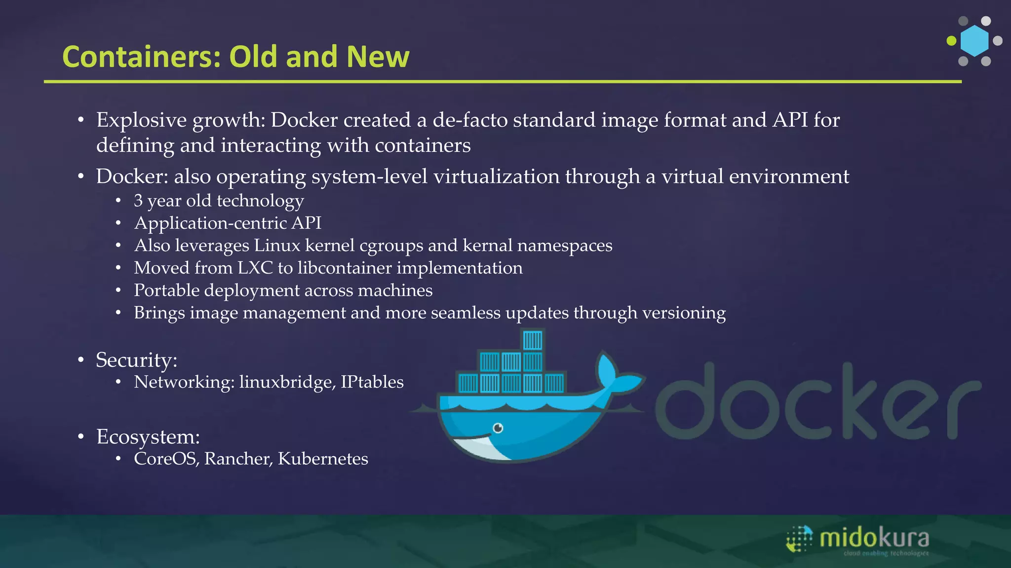 Containers: Old and New
• Explosive growth: Docker created a de-facto standard image format and API for
defining and interacting with containers
• Docker: also operating system-level virtualization through a virtual environment
• 3 year old technology
• Application-centric API
• Also leverages Linux kernel cgroups and kernal namespaces
• Moved from LXC to libcontainer implementation
• Portable deployment across machines
• Brings image management and more seamless updates through versioning
• Security:
• Networking: linuxbridge, IPtables
• Ecosystem:
• CoreOS, Rancher, Kubernetes
 