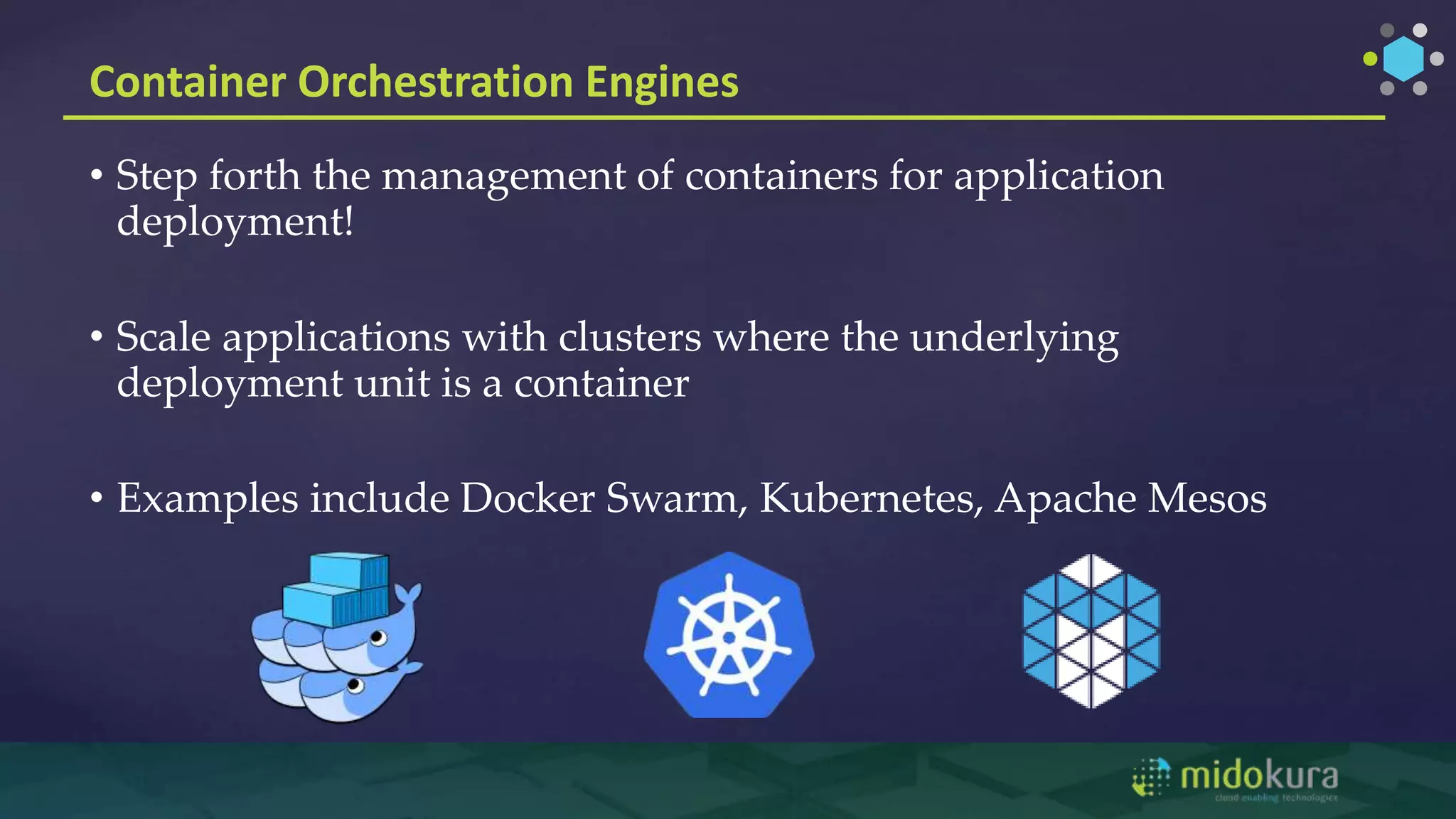 Container Orchestration Engines
• Step forth the management of containers for application
deployment!
• Scale applications with clusters where the underlying
deployment unit is a container
• Examples include Docker Swarm, Kubernetes, Apache Mesos
 