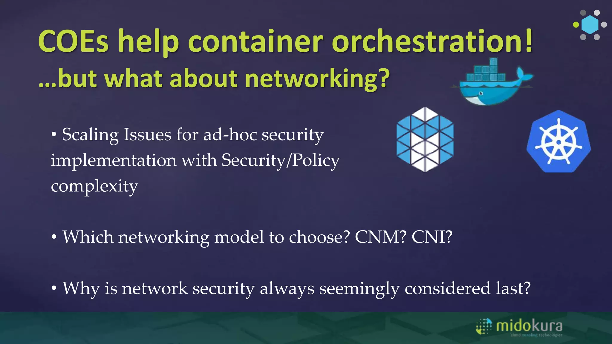 COEs help container orchestration!
…but what about networking?
• Scaling Issues for ad-hoc security
implementation with Security/Policy
complexity
• Which networking model to choose? CNM? CNI?
• Why is network security always seemingly considered last?
 