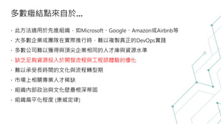 多數癥結點來自於…
此方法適用於先進組織，如Microsoft、Google、Amazon或Airbnb等
大多數企業或團隊在實際推行時，難以複製真正的DevOps實踐
多數公司難以獲得與頂尖企業相同的人才庫與資源水準
 缺乏足夠資源投入於開發流程與工程師體驗的優化
難以承受長時間的文化與流程轉型期
市場上相關專業人才稀缺
組織內部政治與文化壁壘根深蒂固
組織扁平化程度 (康威定律)
 
