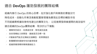 適合 DevOps 蓬勃發展的團隊結構
組織內推行 DevOps 的核心目標，在於強化客戶與業務的價值交付
降低成本、自動化作業及推動配置管理僅為實現此目標的輔助手段
不同組織需根據自身特性建立的團隊文化， 以促進開發與維運間的高效協作
適合組織的DevOps團隊結構，取決於以下幾點:
精簡角色組合，依康威定律，降低資訊孤島
技術領導能力與開發、運維是否目標一致
IT運維部門能否從傳統支援轉型，對齊價值流
軟體團隊對運維特性的重視程度
組織具備領導與專業運維能力
 