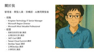 關於我
管理者、開發人員、架構師、AI應用開發者
現職
Kingston Technology IT Senior Manager
Microsoft Region Director
Microsoft Most Valuable Professional
經歷
微軟技術研討會 講師
台灣技術社群 講師
.NET Conf 講師
Taiwan Cloud Summit 講師
DevOps Taipei 講師
企業DevOps 講師
大學院校 講師
 