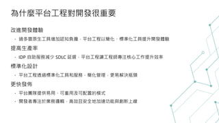為什麼平台工程對開發很重要
改進開發體驗
過多雲原生工具增加認知負擔，平台工程以簡化、標準化工具提升開發體驗
提高生產率
IDP 自助服務減少 SDLC 延遲，平台工程讓工程師專注核心工作提升效率
標準化設計
平台工程透過標準化工具和服務，簡化管理，更易解決瓶頸
更快發佈
平台團隊提供易用、可重用及可配置的模式
開發者專注於業務邏輯，高效且安全地加速功能與創新上線
 