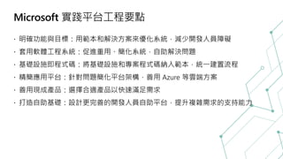 Microsoft 實踐平台工程要點
明確功能與目標：用範本和解決方案來優化系統，減少開發人員障礙
套用軟體工程系統：促進重用、簡化系統，自助解決問題
基礎設施即程式碼：將基礎設施和專案程式碼納入範本，統一建置流程
精簡應用平台：針對問題簡化平台架構，善用 Azure 等雲端方案
善用現成產品：選擇合適產品以快速滿足需求
打造自助基礎：設計更完善的開發人員自助平台，提升複雜需求的支持能力
 