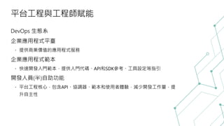 平台工程與工程師賦能
DevOps 生態系
企業應用程式平臺
提供商業價值的應用程式服務
企業應用程式範本
快速開發入門範本，提供入門代碼、API和SDK參考、工具設定等指引
開發人員(半)自助功能
平台工程核心，包含API、協調器、範本和使用者體驗，減少開發工作量，提
升自主性
 