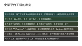 企業平台工程的準則
平台即服務：讓工程師專注在業務與應用開發，不用煩惱資料、權限或訊息傳遞問題
平台定位：以大眾化、彈性、自主為主，避免過度客製化
優先使用平台服務：非商業邏輯需求，優先導向平台服務，提高效率與一致性
服務採用 API First：API First設計模式，確保擴展性和互通性，Postman 管理與測試。
平台建設： K8s 和 Azure Kubernetes Service 為基礎，提供穩定且可擴展的運行環境。
元件與 SDK：提供標準元件和 SDK，幫助開發者更高效構建應用。
 