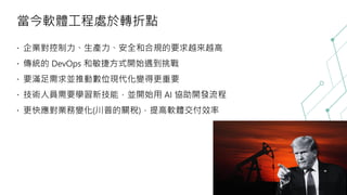 當今軟體工程處於轉折點
企業對控制力、生產力、安全和合規的要求越來越高
傳統的 DevOps 和敏捷方式開始遇到挑戰
要滿足需求並推動數位現代化變得更重要
技術人員需要學習新技能，並開始用 AI 協助開發流程
更快應對業務變化(川普的關稅)，提高軟體交付效率
 