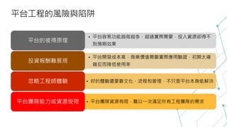 平台工程的風險與陷阱
• 平台容易功能越做越多，超過實際需要，投入資源卻得不
到預期效果
平台的彼得原理
• 平台開發成本高，商業價值需靠實際應用驗證，初期太複
雜反而降低使用率
投資報酬難展現
• 好的體驗還要靠文化、流程和管理，不只是平台本身能解決
忽略工程師體驗
• 平台團隊資源有限，難以一次滿足所有工程團隊的需求
平台團隊能力或資源受限
 