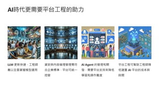 AI時代更需要平台工程的助力
LLM 更新快速，工程師
難以全面掌握模型運用
資安與內容倫理管理需符
合企業標準，平台可統一
控管
AI Agent 的管理和開
發，需要平台支持來降低
學習和操作難度
平台工程可幫助工程師降
低建置 AI 平台的成本與
時間
 
