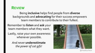 REVIEW
Being inclusive helps find people from diverse
backgrounds and advocating for their success empowers
team members to contribute to their fullest.
And never underestimate
the power of cat gifs!
@rhealitycheck
Remember to listen and ask your
team members what they want.
Lastly, raise your own awareness
whenever possible.
 