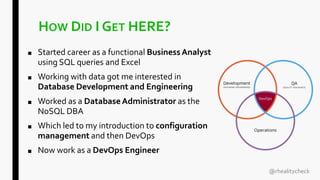 HOW DID I GET HERE?
■ Started career as a functional Business Analyst
using SQL queries and Excel
■ Working with data got me interested in
Database Development and Engineering
■ Worked as a DatabaseAdministrator as the
NoSQL DBA
■ Which led to my introduction to configuration
management and then DevOps
■ Now work as a DevOps Engineer
@rhealitycheck
 