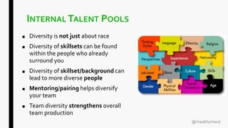 INTERNAL TALENT POOLS
■ Diversity is not just about race
■ Diversity of skillsets can be found
within the people who already
surround you
■ Diversity of skillset/background can
lead to more diverse people
■ Mentoring/pairing helps diversify
your team
■ Team diversity strengthens overall
team production
@rhealitycheck
 