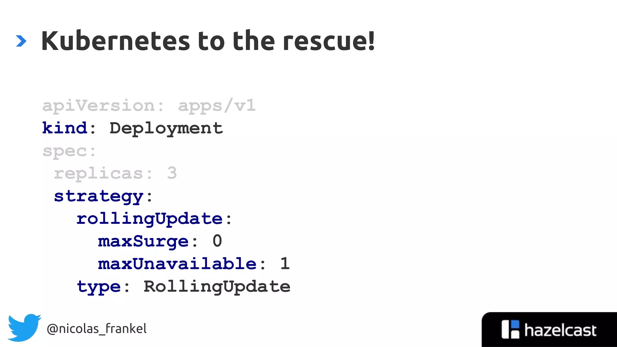 @nicolas_frankel
Kubernetes to the rescue!
apiVersion: apps/v1
kind: Deployment
spec:
replicas: 3
strategy:
rollingUpdate:
maxSurge: 0
maxUnavailable: 1
type: RollingUpdate
 