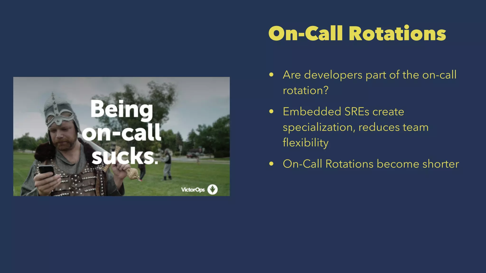On-Call Rotations
• Are developers part of the on-call
rotation?
• Embedded SREs create
specialization, reduces team
ﬂexibility
• On-Call Rotations become shorter
 
