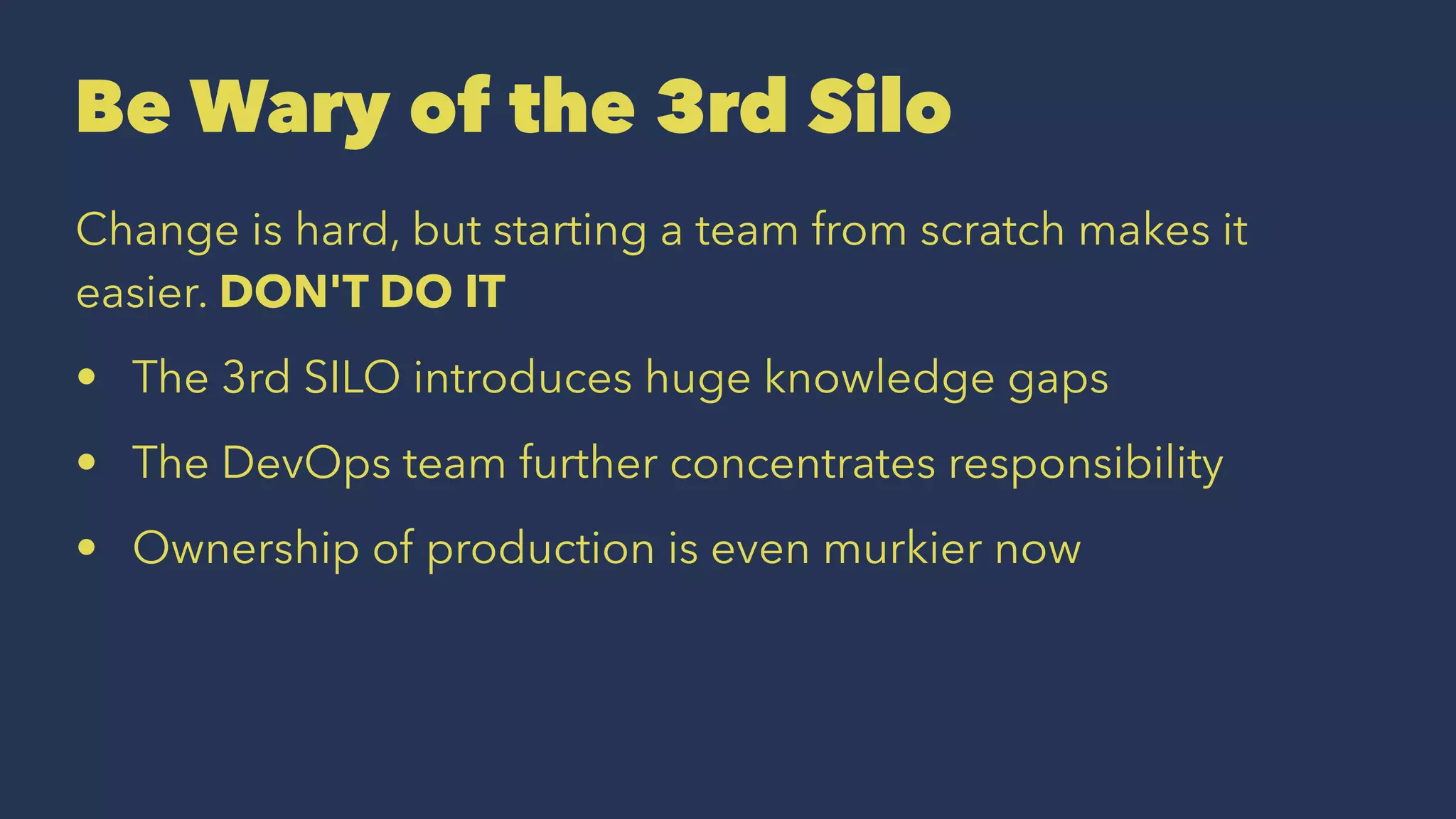 Be Wary of the 3rd Silo
Change is hard, but starting a team from scratch makes it
easier. DON'T DO IT
• The 3rd SILO introduces huge knowledge gaps
• The DevOps team further concentrates responsibility
• Ownership of production is even murkier now
 