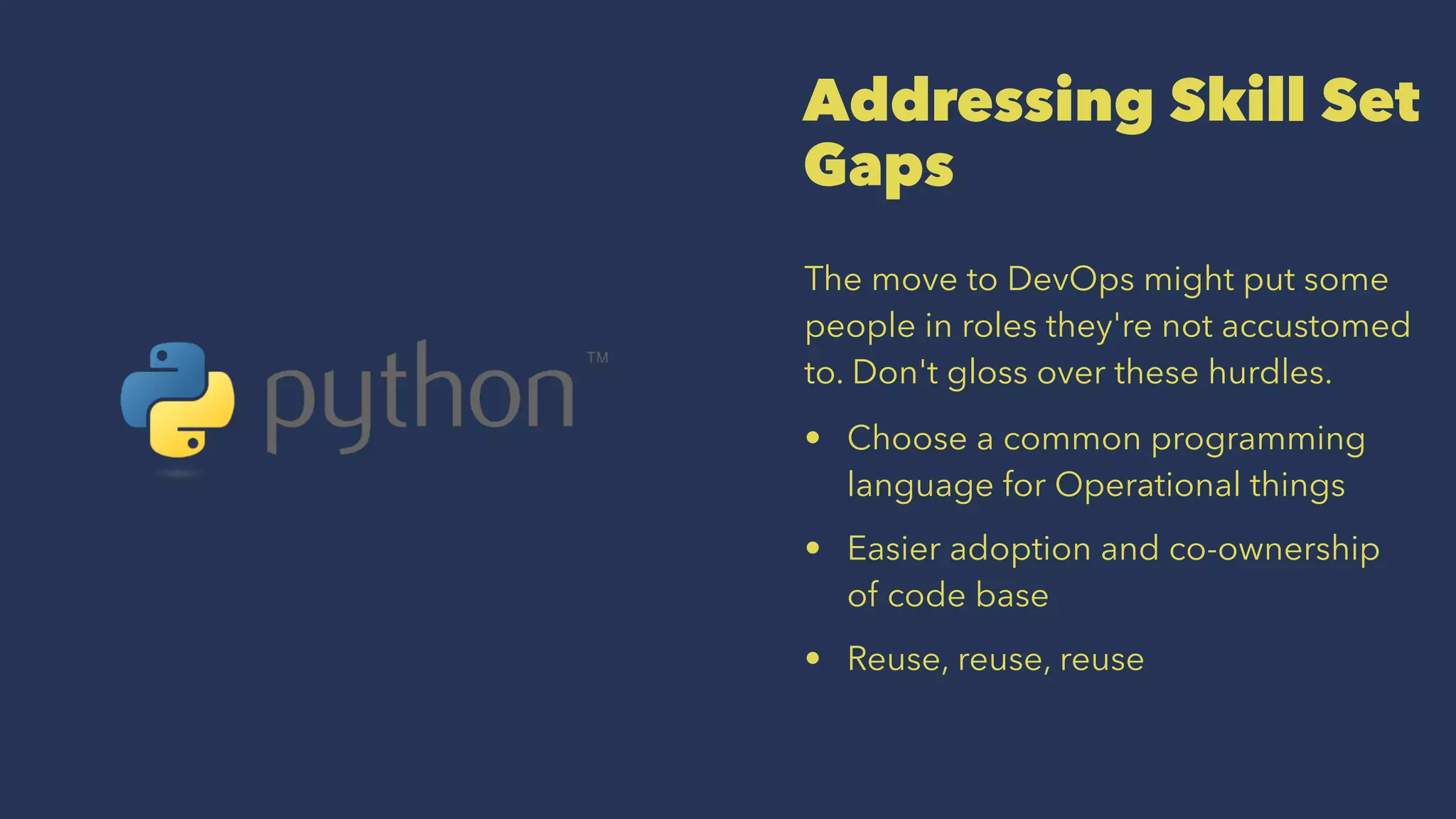 Addressing Skill Set
Gaps
The move to DevOps might put some
people in roles they're not accustomed
to. Don't gloss over these hurdles.
• Choose a common programming
language for Operational things
• Easier adoption and co-ownership
of code base
• Reuse, reuse, reuse
 
