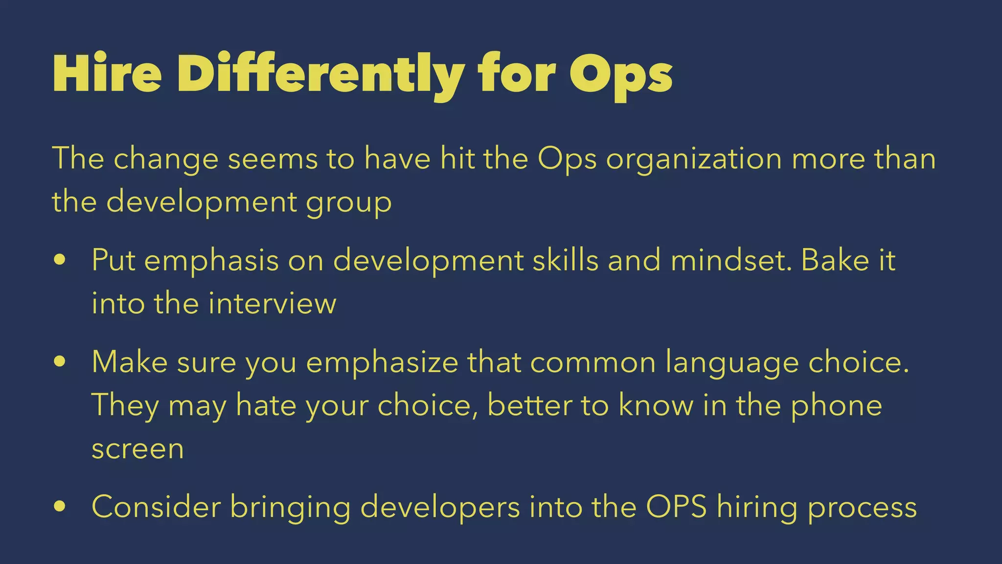 Hire Differently for Ops
The change seems to have hit the Ops organization more than
the development group
• Put emphasis on development skills and mindset. Bake it
into the interview
• Make sure you emphasize that common language choice.
They may hate your choice, better to know in the phone
screen
• Consider bringing developers into the OPS hiring process
 