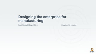 Designing the enterprise for
manufacturing
Scott Russell 13 April 2015 Duration: 30 minutes
 