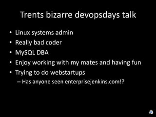 Trents bizarre devopsdays talk
•   Linux systems admin
•   Really bad coder
•   MySQL DBA
•   Enjoy working with my mates and having fun
•   Trying to do webstartups
    – Has anyone seen enterprisejenkins.com!?
 