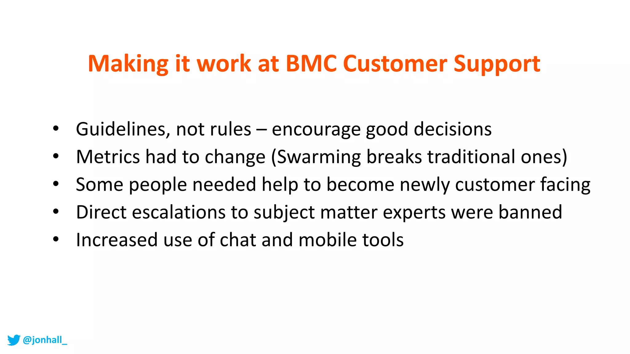 • Guidelines, not rules – encourage good decisions
• Metrics had to change (Swarming breaks traditional ones)
• Some people needed help to become newly customer facing
• Direct escalations to subject matter experts were banned
• Increased use of chat and mobile tools
Making it work at BMC Customer Support
@jonhall_
 