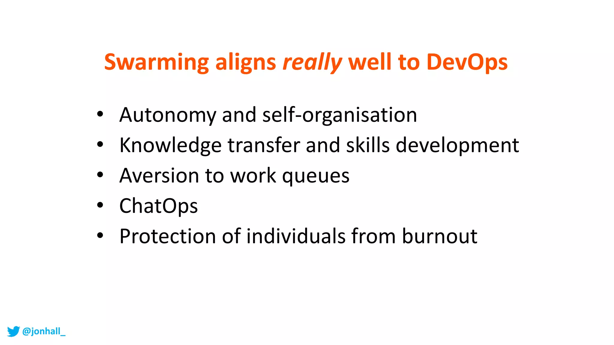 Swarming aligns really well to DevOps
• Autonomy and self-organisation
• Knowledge transfer and skills development
• Aversion to work queues
• ChatOps
• Protection of individuals from burnout
@jonhall_
 