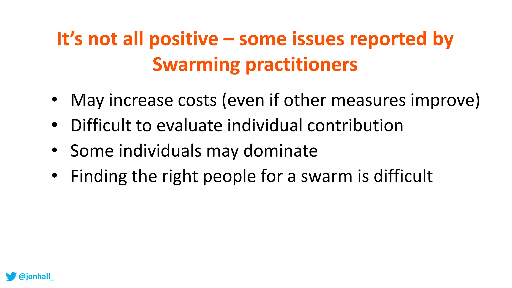 • May increase costs (even if other measures improve)
• Difficult to evaluate individual contribution
• Some individuals may dominate
• Finding the right people for a swarm is difficult
It’s not all positive – some issues reported by
Swarming practitioners
@jonhall_
 
