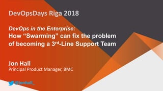 DevOps in the Enterprise:
How “Swarming” can fix the problem
of becoming a 3rd-Line Support Team
Jon Hall
Principal Product Manager, BMC
@jonhall_
DevOpsDays Riga 2018
 