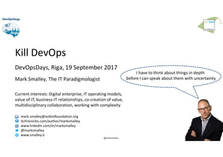 1
@marksmalley
Kill DevOps
DevOpsDays, Riga, 19 September 2017
Mark Smalley, The IT Paradigmologist
Current interests: Digital enterprise, IT operating models,
value of IT, business-IT relationships, co-creation of value,
multidisciplinary collaboration, working with complexity
mark.smalley@aslbislfoundation.org
itchronicles.com/author/marksmalley
www.linkedin.com/in/marksmalley
@marksmalley
www.smalley.it
I have to think about things in depth
before I can speak about them with uncertainty
 