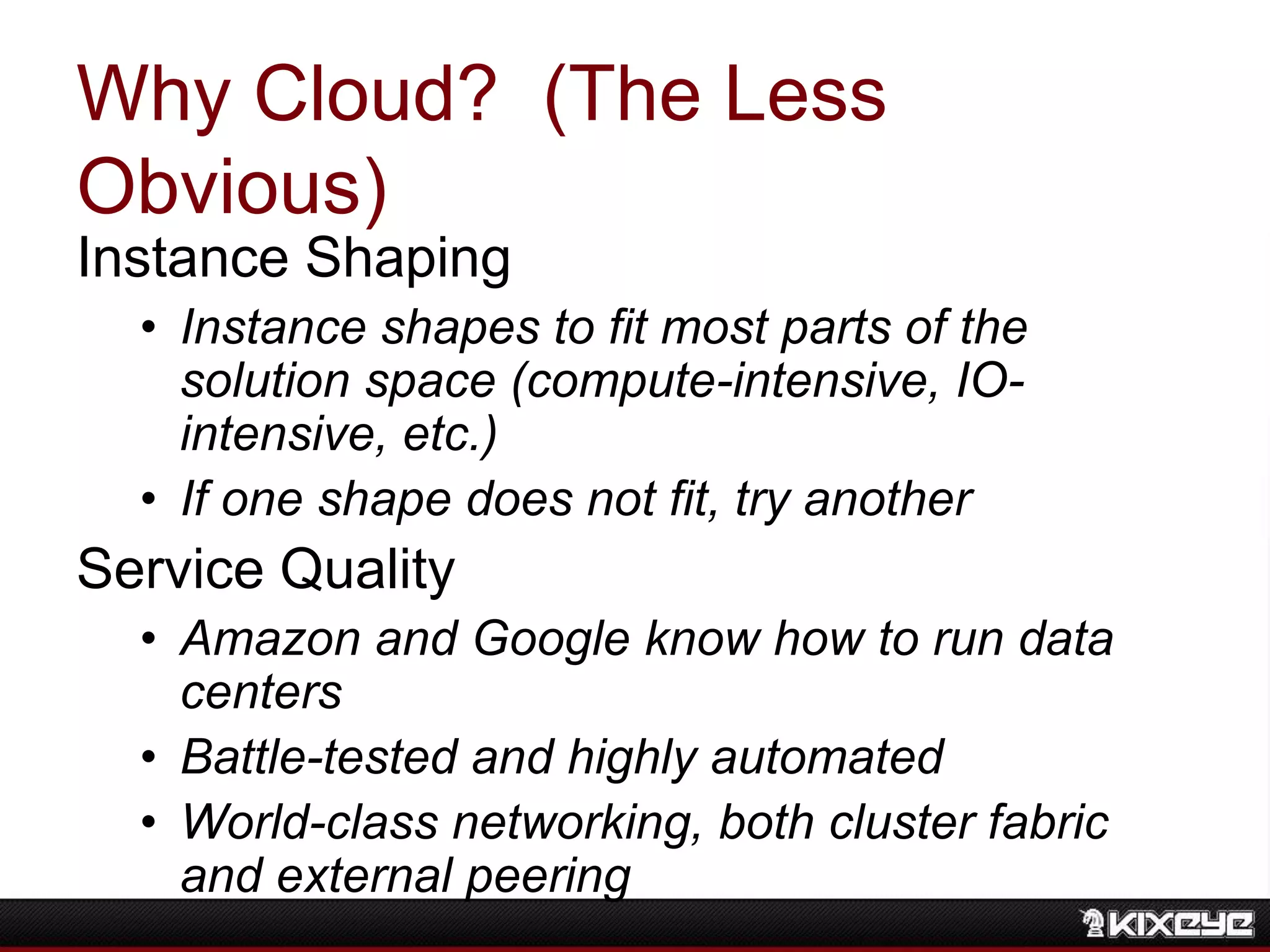 Why Cloud? (The Less
Obvious)
Instance Shaping
• Instance shapes to fit most parts of the
solution space (compute-intensive, IO-
intensive, etc.)
• If one shape does not fit, try another
Service Quality
• Amazon and Google know how to run data
centers
• Battle-tested and highly automated
• World-class networking, both cluster fabric
and external peering
 