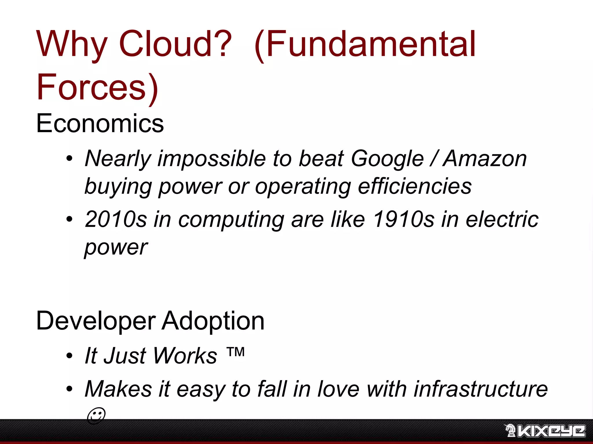 Why Cloud? (Fundamental
Forces)
Economics
• Nearly impossible to beat Google / Amazon
buying power or operating efficiencies
• 2010s in computing are like 1910s in electric
power
Developer Adoption
• It Just Works ™
• Makes it easy to fall in love with infrastructure

 