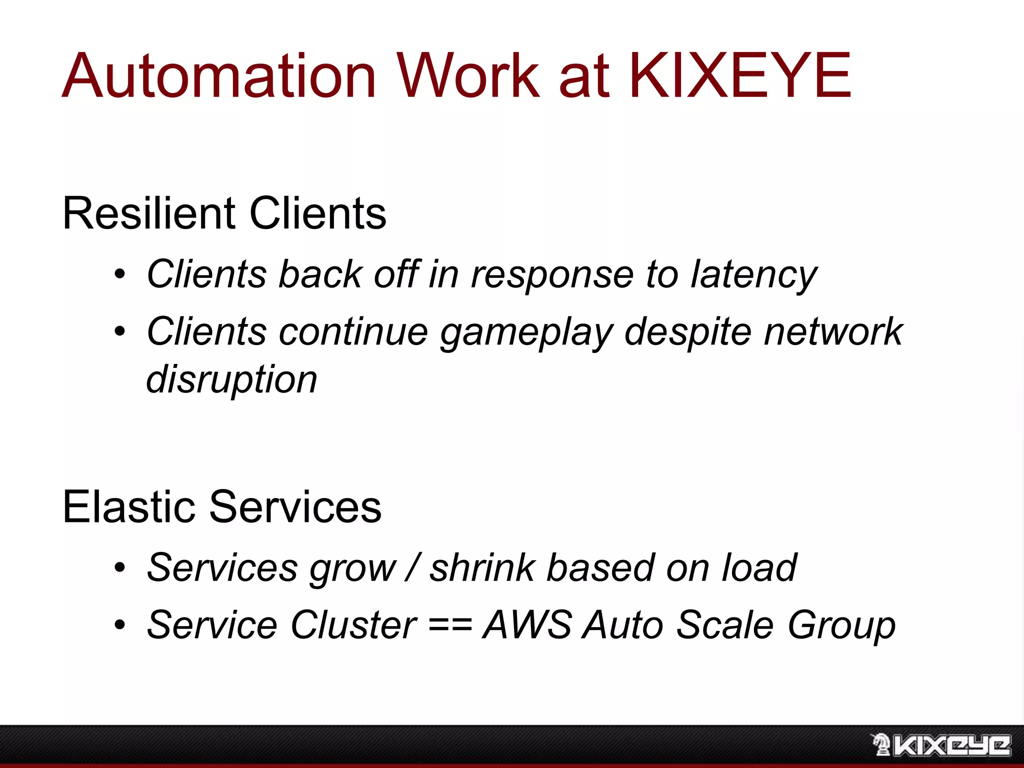 Automation Work at KIXEYE
Resilient Clients
• Clients back off in response to latency
• Clients continue gameplay despite network
disruption
Elastic Services
• Services grow / shrink based on load
• Service Cluster == AWS Auto Scale Group
 