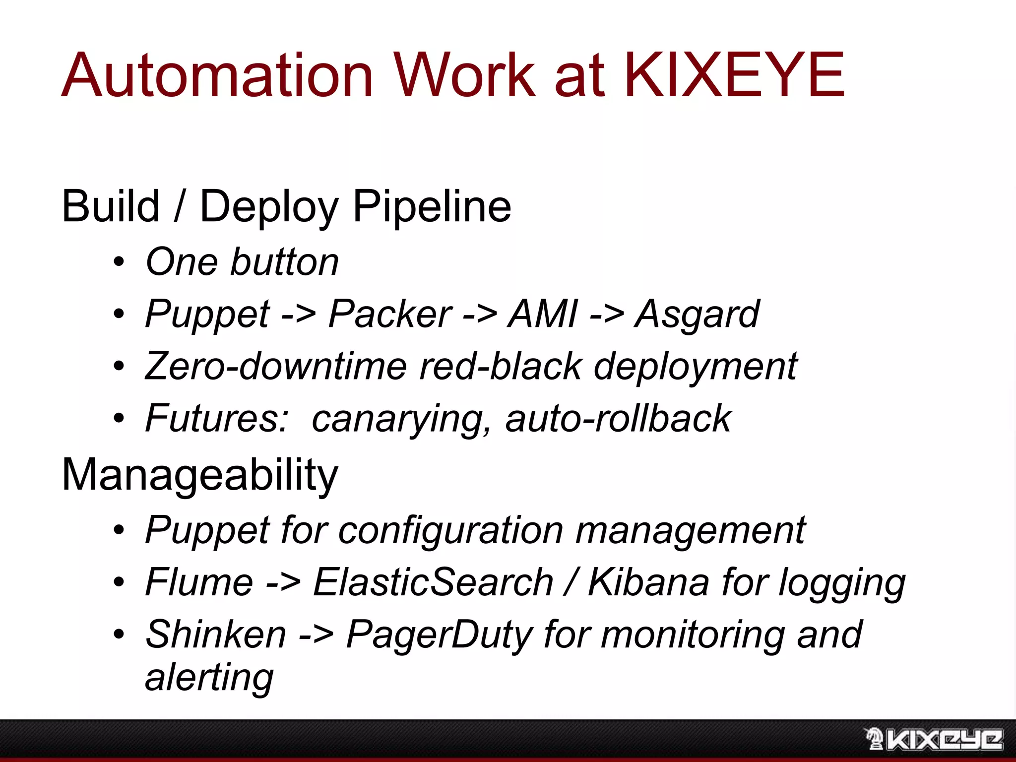 Automation Work at KIXEYE
Build / Deploy Pipeline
• One button
• Puppet -> Packer -> AMI -> Asgard
• Zero-downtime red-black deployment
• Futures: canarying, auto-rollback
Manageability
• Puppet for configuration management
• Flume -> ElasticSearch / Kibana for logging
• Shinken -> PagerDuty for monitoring and
alerting
 