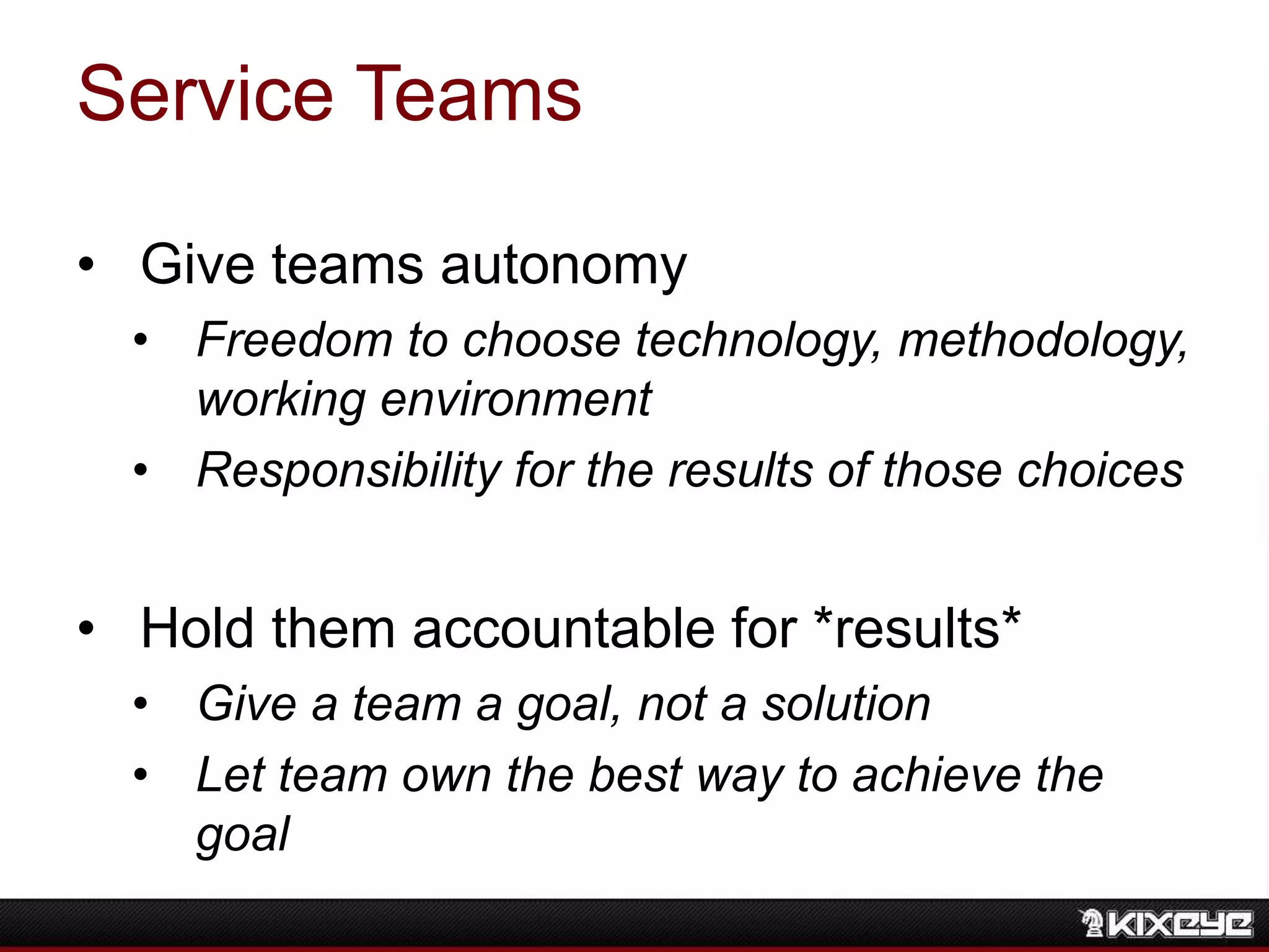 Service Teams
• Give teams autonomy
• Freedom to choose technology, methodology,
working environment
• Responsibility for the results of those choices
• Hold them accountable for *results*
• Give a team a goal, not a solution
• Let team own the best way to achieve the
goal
 