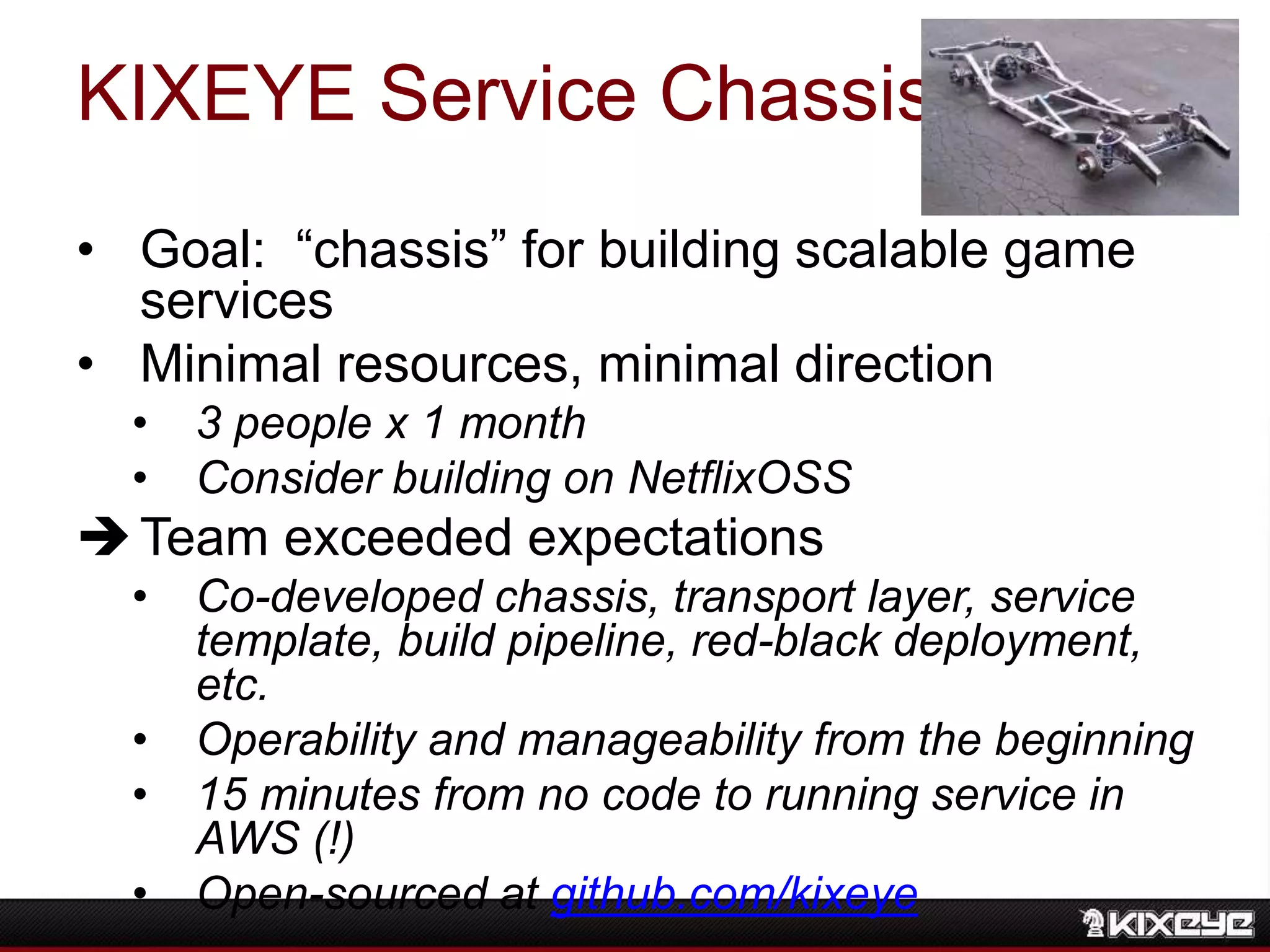 KIXEYE Service Chassis
• Goal: “chassis” for building scalable game
services
• Minimal resources, minimal direction
• 3 people x 1 month
• Consider building on NetflixOSS
Team exceeded expectations
• Co-developed chassis, transport layer, service
template, build pipeline, red-black deployment,
etc.
• Operability and manageability from the beginning
• 15 minutes from no code to running service in
AWS (!)
• Open-sourced at github.com/kixeye
 