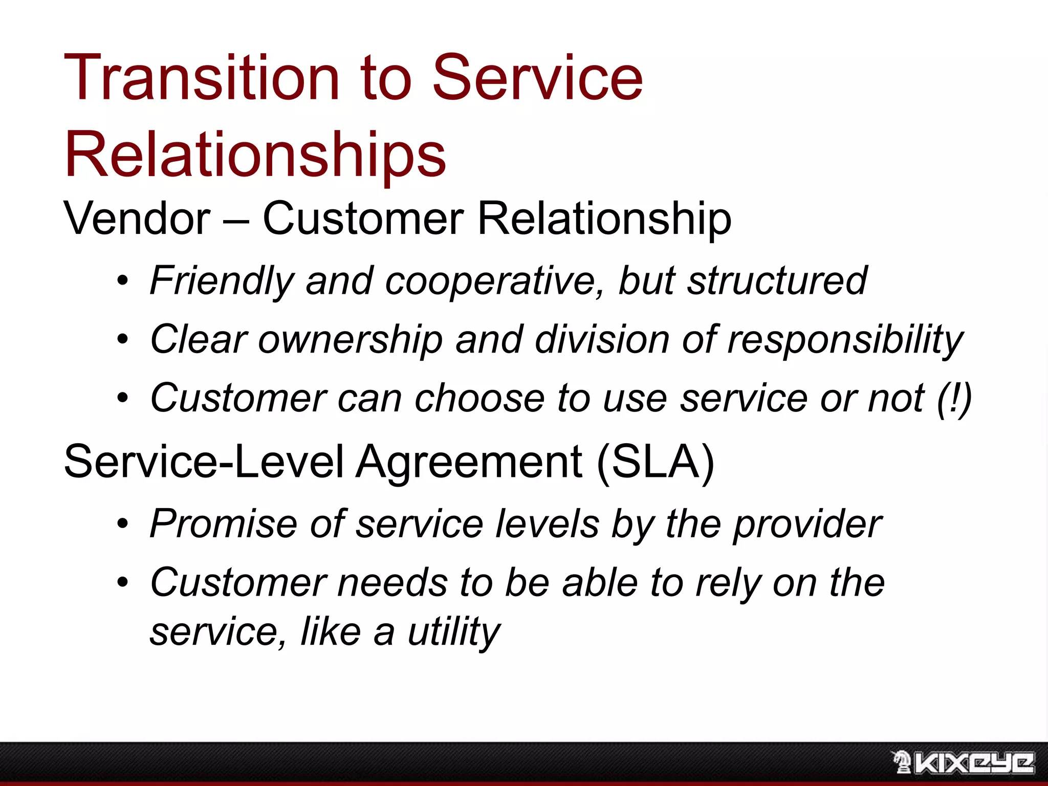 Transition to Service
Relationships
Vendor – Customer Relationship
• Friendly and cooperative, but structured
• Clear ownership and division of responsibility
• Customer can choose to use service or not (!)
Service-Level Agreement (SLA)
• Promise of service levels by the provider
• Customer needs to be able to rely on the
service, like a utility
 