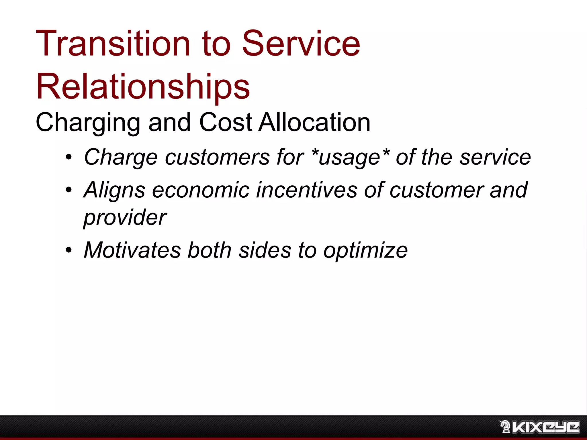 Transition to Service
Relationships
Charging and Cost Allocation
• Charge customers for *usage* of the service
• Aligns economic incentives of customer and
provider
• Motivates both sides to optimize
 