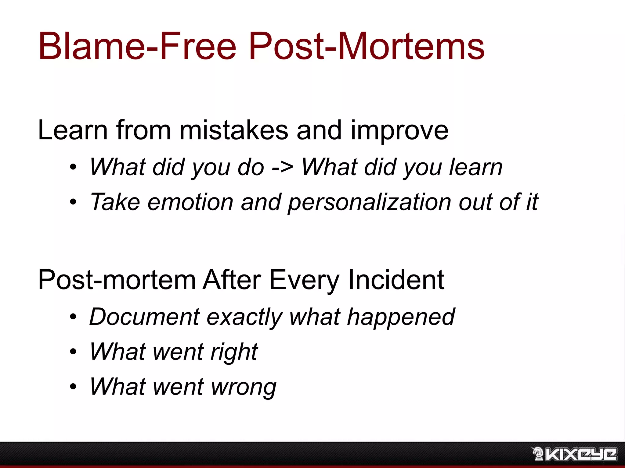 Blame-Free Post-Mortems
Learn from mistakes and improve
• What did you do -> What did you learn
• Take emotion and personalization out of it
Post-mortem After Every Incident
• Document exactly what happened
• What went right
• What went wrong
 