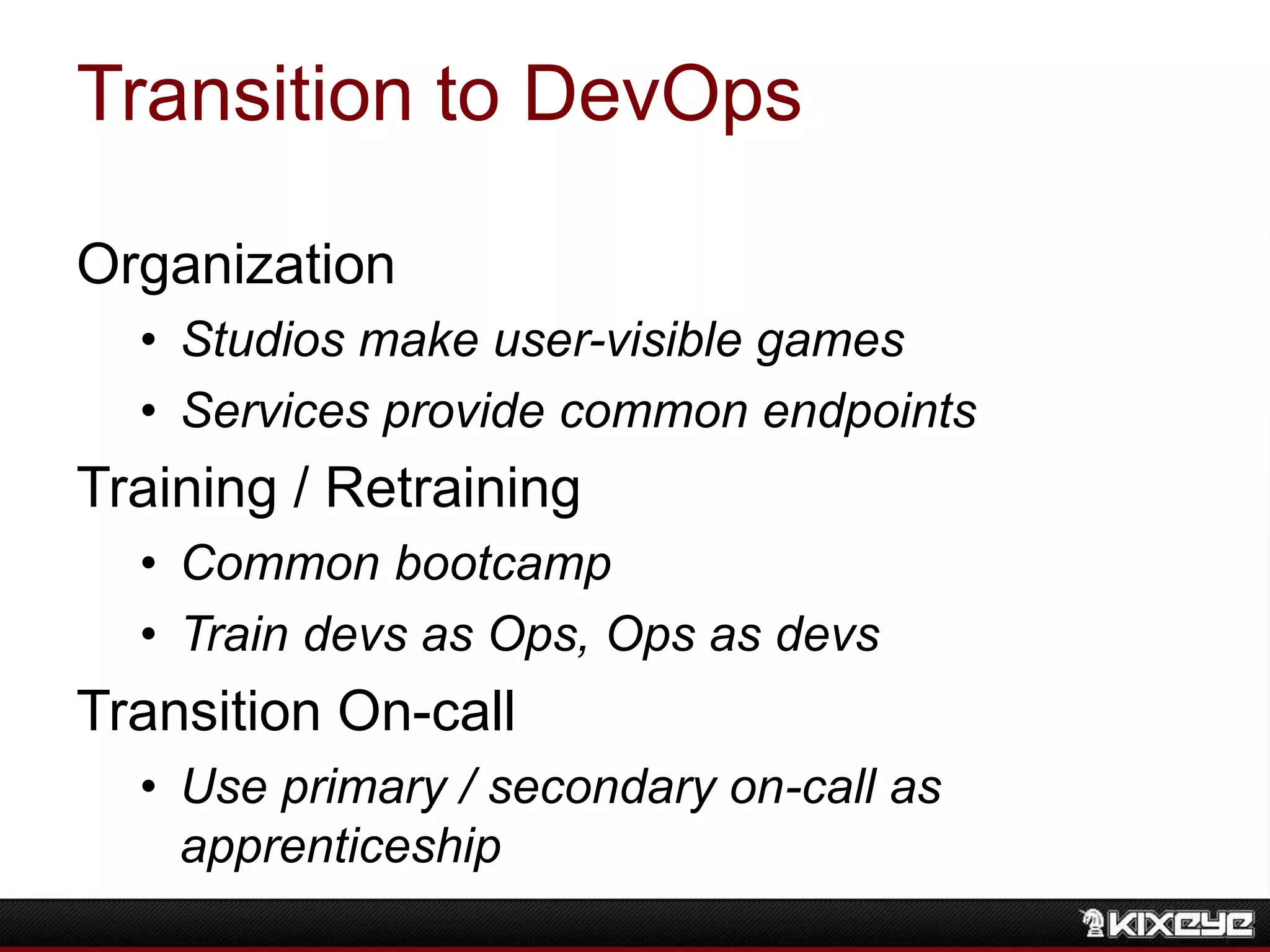 Transition to DevOps
Organization
• Studios make user-visible games
• Services provide common endpoints
Training / Retraining
• Common bootcamp
• Train devs as Ops, Ops as devs
Transition On-call
• Use primary / secondary on-call as
apprenticeship
 