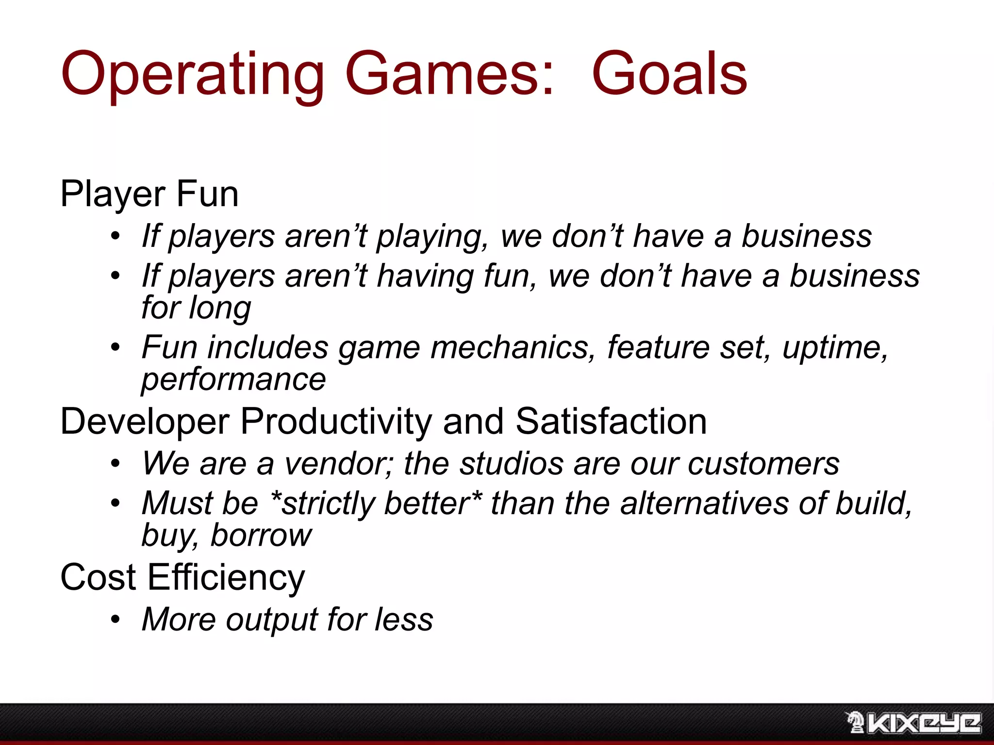 Operating Games: Goals
Player Fun
• If players aren’t playing, we don’t have a business
• If players aren’t having fun, we don’t have a business
for long
• Fun includes game mechanics, feature set, uptime,
performance
Developer Productivity and Satisfaction
• We are a vendor; the studios are our customers
• Must be *strictly better* than the alternatives of build,
buy, borrow
Cost Efficiency
• More output for less
 