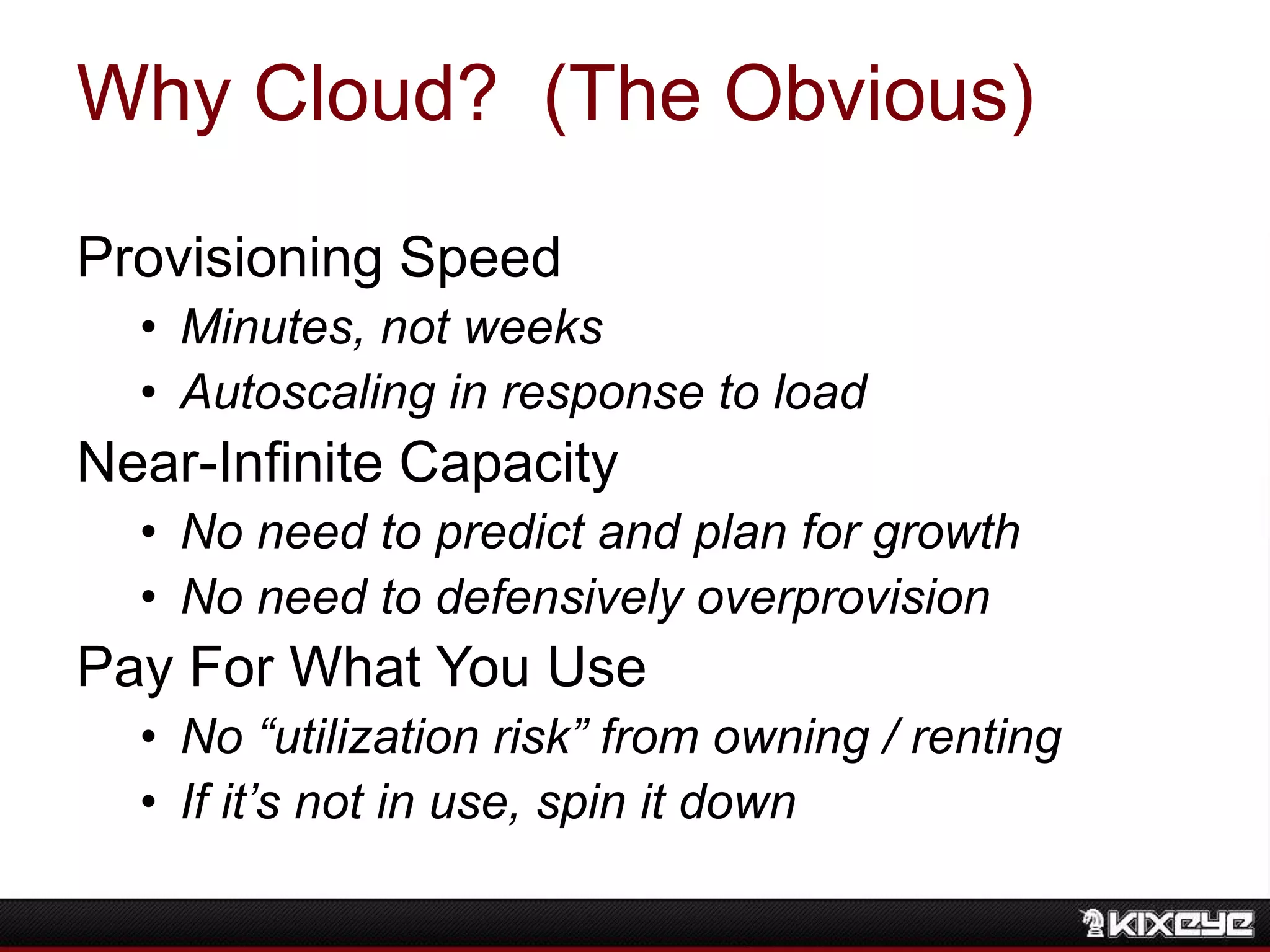 Why Cloud? (The Obvious)
Provisioning Speed
• Minutes, not weeks
• Autoscaling in response to load
Near-Infinite Capacity
• No need to predict and plan for growth
• No need to defensively overprovision
Pay For What You Use
• No “utilization risk” from owning / renting
• If it’s not in use, spin it down
 