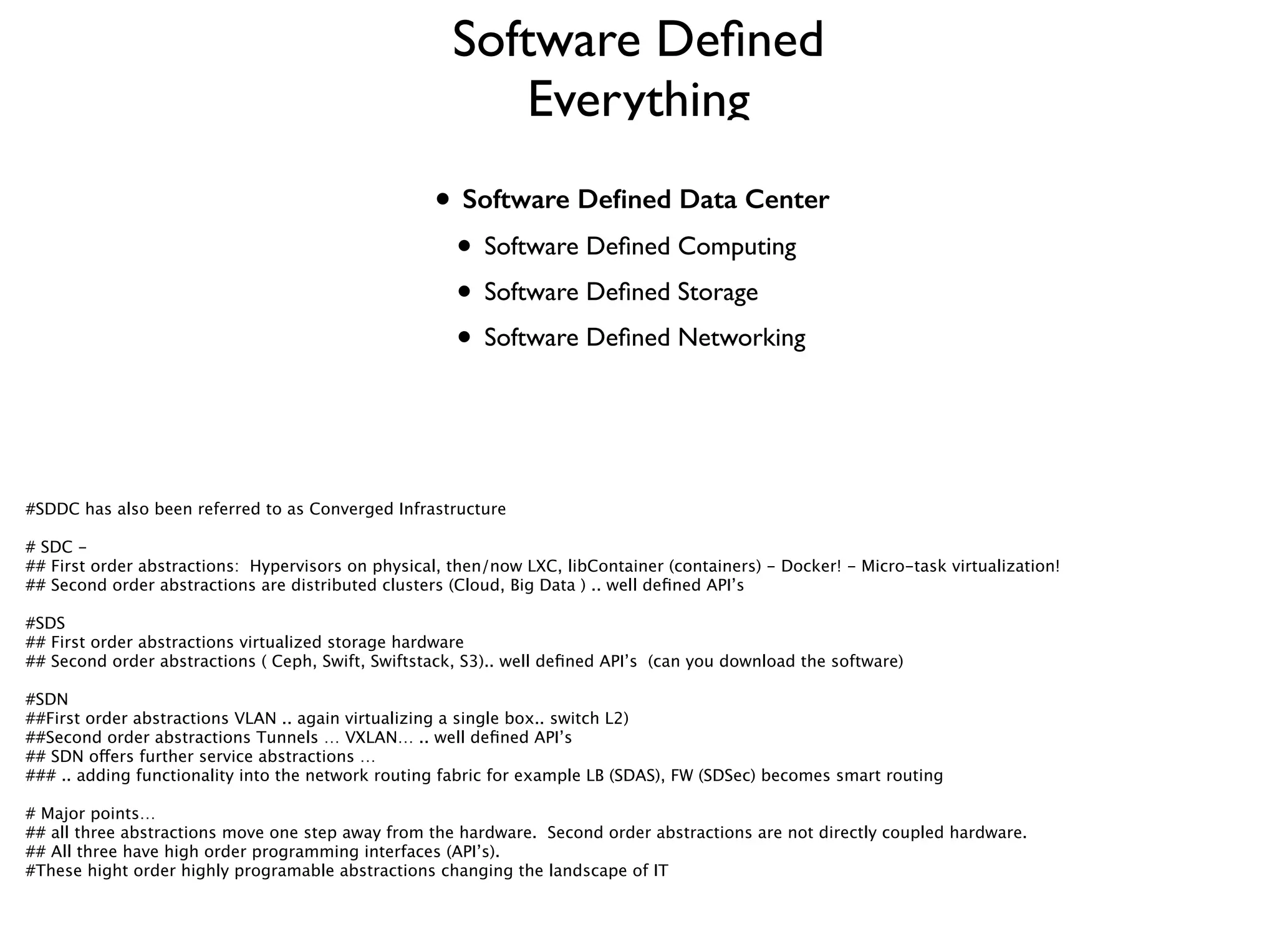 Software Deﬁned
Everything
• Software Deﬁned Data Center 	

• Software Deﬁned Computing	

• Software Deﬁned Storage	

• Software Deﬁned Networking
#SDDC has also been referred to as Converged Infrastructure
!
# SDC - 
## First order abstractions: Hypervisors on physical, then/now LXC, libContainer (containers) - Docker! - Micro-task virtualization!
## Second order abstractions are distributed clusters (Cloud, Big Data ) .. well deﬁned API’s
!
#SDS 
## First order abstractions virtualized storage hardware
## Second order abstractions ( Ceph, Swift, Swiftstack, S3).. well deﬁned API’s (can you download the software) 
!
#SDN 
##First order abstractions VLAN .. again virtualizing a single box.. switch L2)
##Second order abstractions Tunnels … VXLAN… .. well deﬁned API’s
## SDN offers further service abstractions … 
### .. adding functionality into the network routing fabric for example LB (SDAS), FW (SDSec) becomes smart routing
!
# Major points… 
## all three abstractions move one step away from the hardware. Second order abstractions are not directly coupled hardware.
## All three have high order programming interfaces (API’s).
#These hight order highly programable abstractions changing the landscape of IT
 