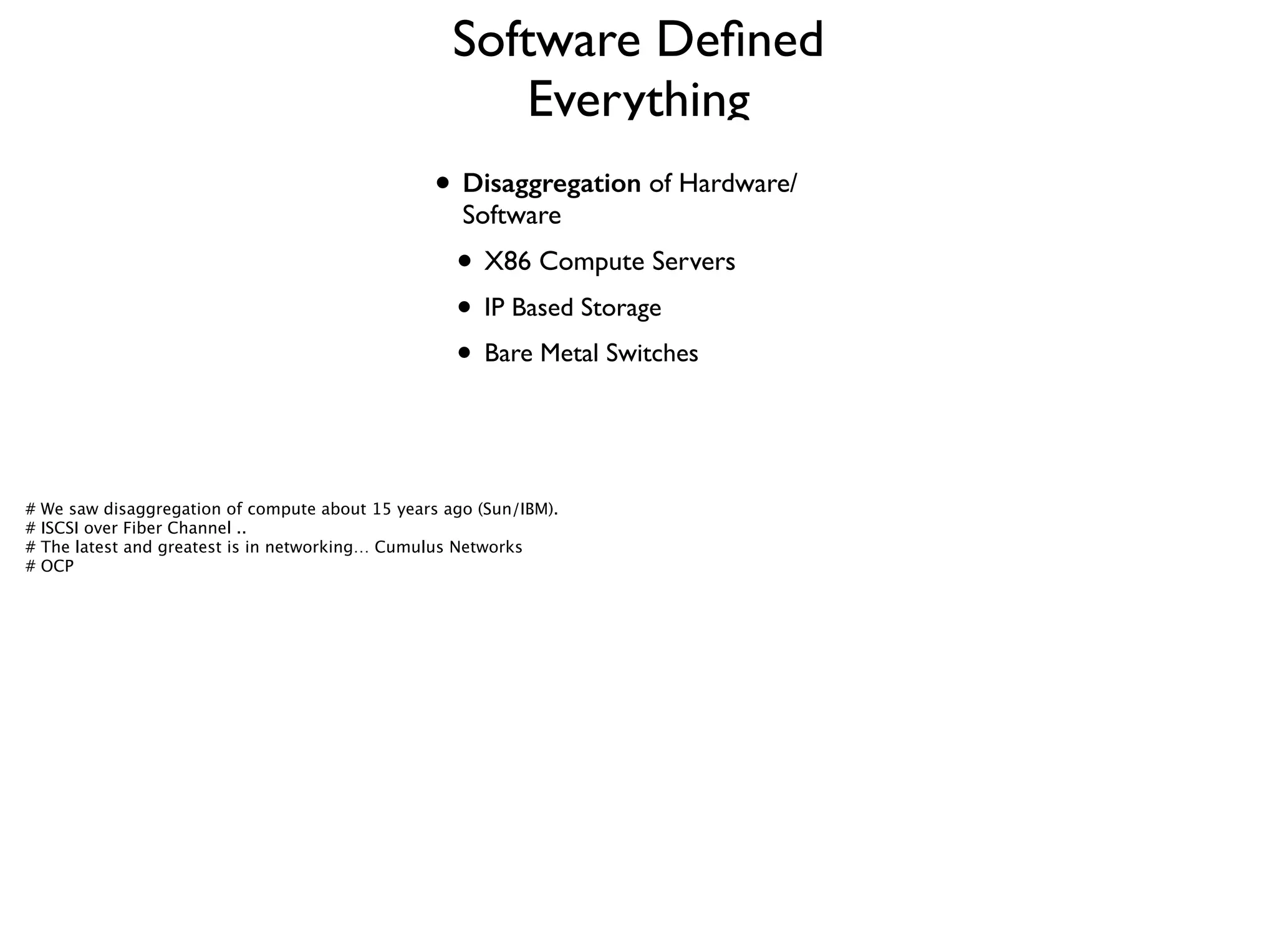 Software Deﬁned
Everything
• Disaggregation of Hardware/
Software	

• X86 Compute Servers	

• IP Based Storage	

• Bare Metal Switches
# We saw disaggregation of compute about 15 years ago (Sun/IBM). 
# ISCSI over Fiber Channel .. 
# The latest and greatest is in networking… Cumulus Networks
# OCP
 