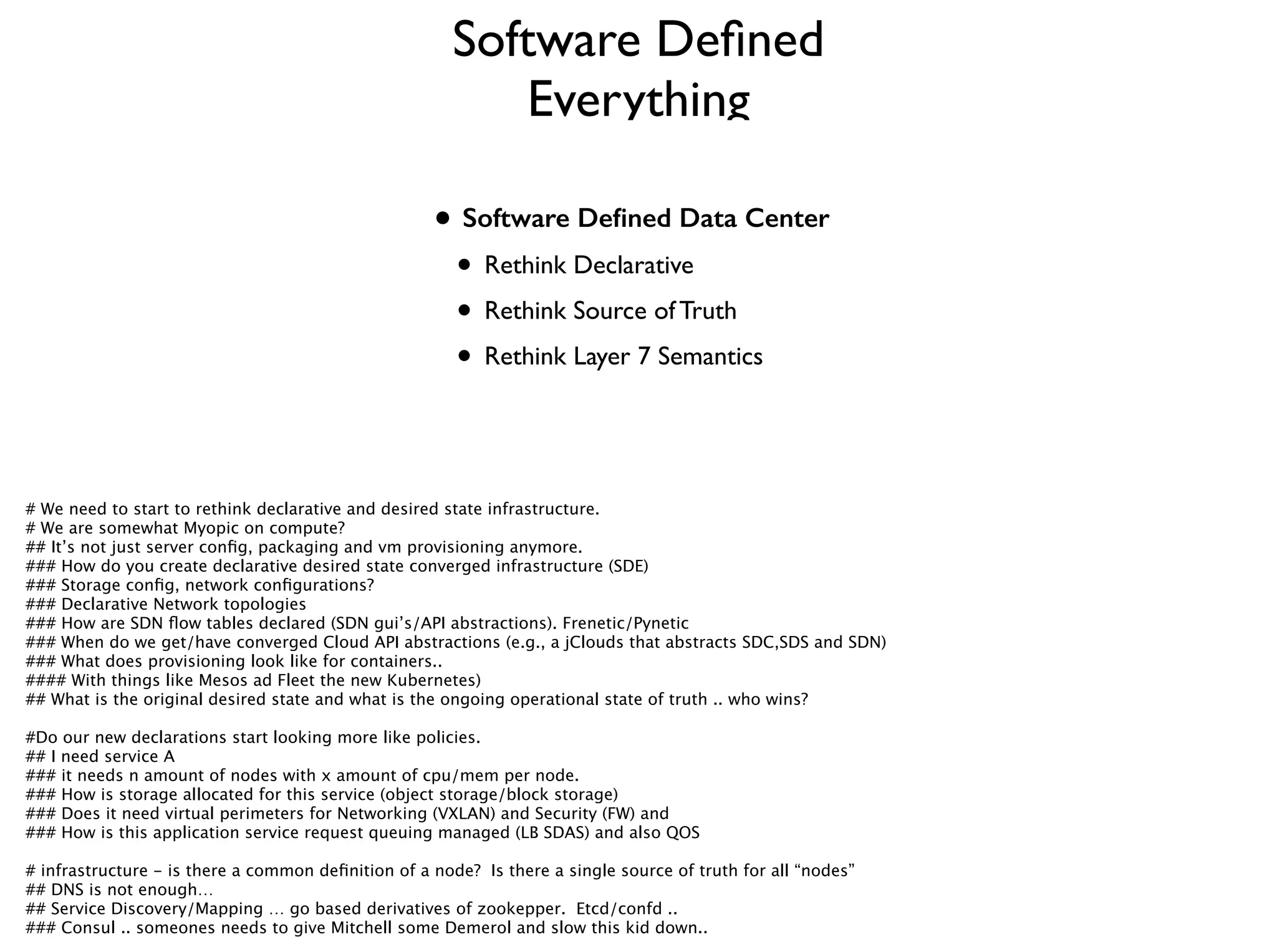 !
!
• Software Deﬁned Data Center
• Rethink Declarative	

• Rethink Source of Truth	

• Rethink Layer 7 Semantics
Software Deﬁned
Everything
# We need to start to rethink declarative and desired state infrastructure. 
# We are somewhat Myopic on compute? 
## It’s not just server conﬁg, packaging and vm provisioning anymore.
### How do you create declarative desired state converged infrastructure (SDE)
### Storage conﬁg, network conﬁgurations?
### Declarative Network topologies
### How are SDN ﬂow tables declared (SDN gui’s/API abstractions). Frenetic/Pynetic
### When do we get/have converged Cloud API abstractions (e.g., a jClouds that abstracts SDC,SDS and SDN)
### What does provisioning look like for containers.. 
#### With things like Mesos ad Fleet the new Kubernetes)
## What is the original desired state and what is the ongoing operational state of truth .. who wins?
!
#Do our new declarations start looking more like policies. 
## I need service A
### it needs n amount of nodes with x amount of cpu/mem per node. 
### How is storage allocated for this service (object storage/block storage)
### Does it need virtual perimeters for Networking (VXLAN) and Security (FW) and 
### How is this application service request queuing managed (LB SDAS) and also QOS
!
# infrastructure - is there a common deﬁnition of a node? Is there a single source of truth for all “nodes”
## DNS is not enough… 
## Service Discovery/Mapping … go based derivatives of zookepper. Etcd/confd .. 
### Consul .. someones needs to give Mitchell some Demerol and slow this kid down..
 