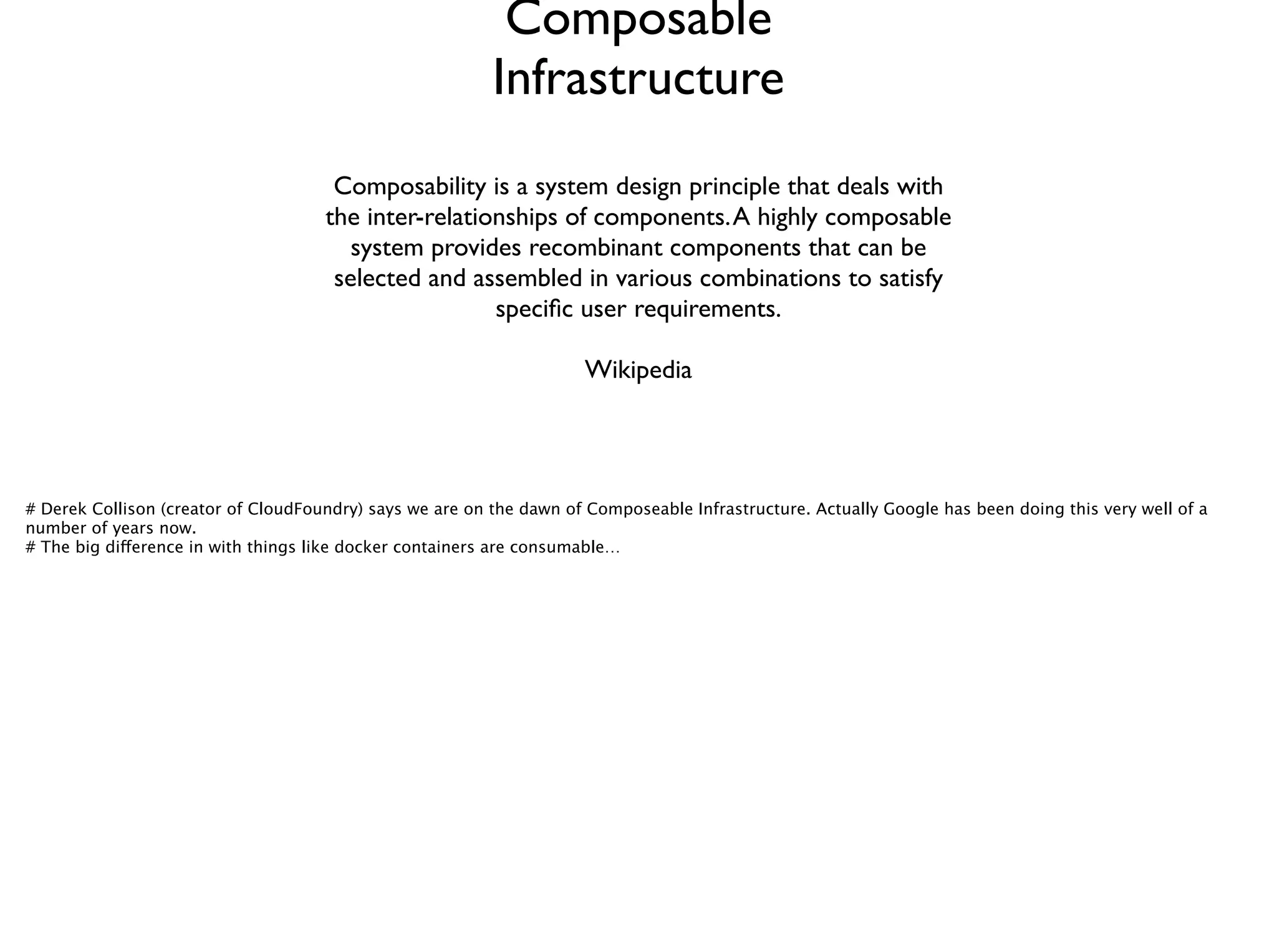 Composable
Infrastructure
Composability is a system design principle that deals with
the inter-relationships of components.A highly composable
system provides recombinant components that can be
selected and assembled in various combinations to satisfy
speciﬁc user requirements.	

!
Wikipedia
# Derek Collison (creator of CloudFoundry) says we are on the dawn of Composeable Infrastructure. Actually Google has been doing this very well of a
number of years now. 
# The big difference in with things like docker containers are consumable… 
 