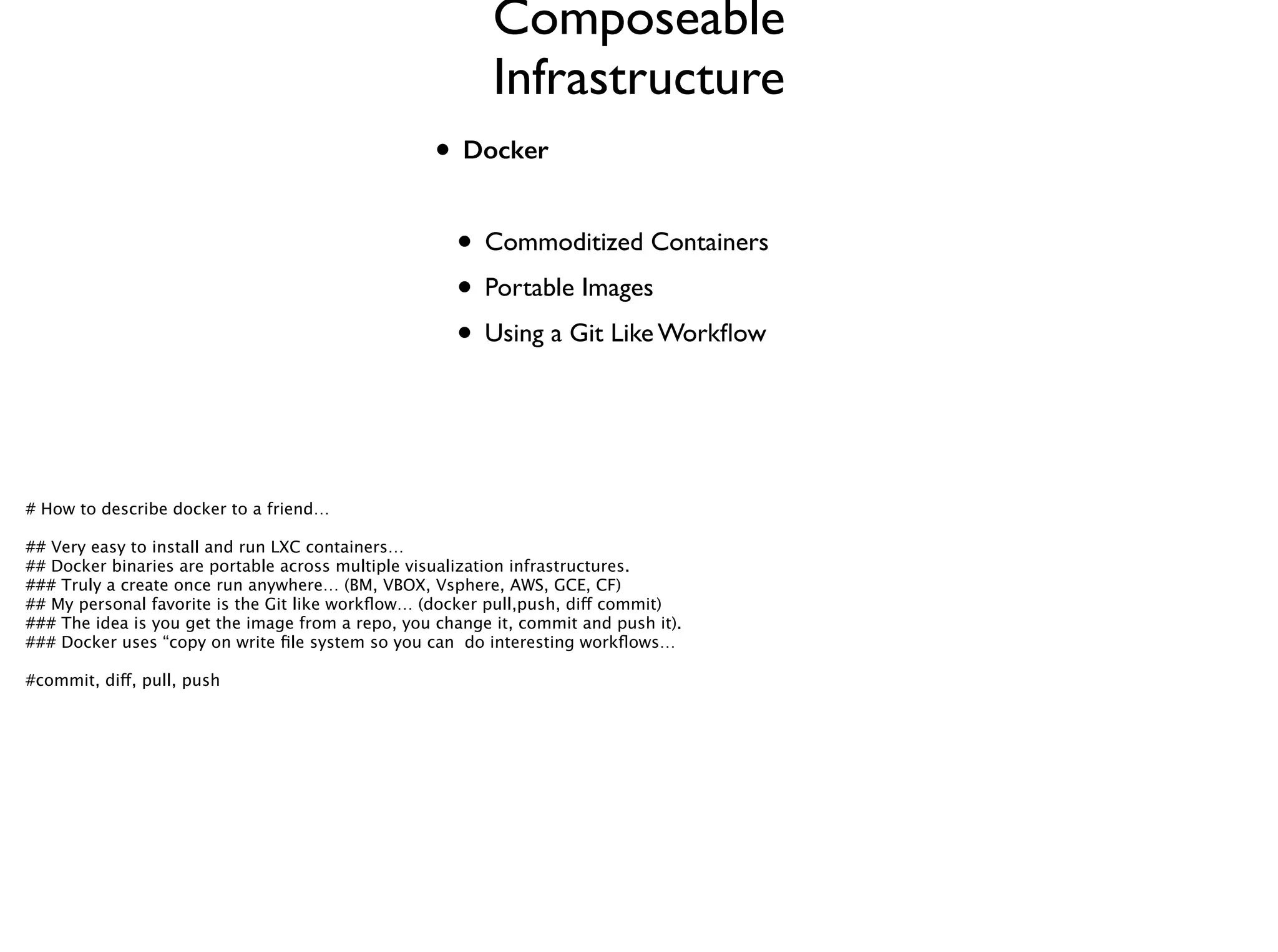 • Docker
!
• Commoditized Containers	

• Portable Images	

• Using a Git Like Workﬂow
Composeable
Infrastructure
# How to describe docker to a friend… 
!
## Very easy to install and run LXC containers…
## Docker binaries are portable across multiple visualization infrastructures. 
### Truly a create once run anywhere… (BM, VBOX, Vsphere, AWS, GCE, CF)
## My personal favorite is the Git like workﬂow… (docker pull,push, diff commit) 
### The idea is you get the image from a repo, you change it, commit and push it). 
### Docker uses “copy on write ﬁle system so you can do interesting workﬂows…
!
#commit, diff, pull, push
 