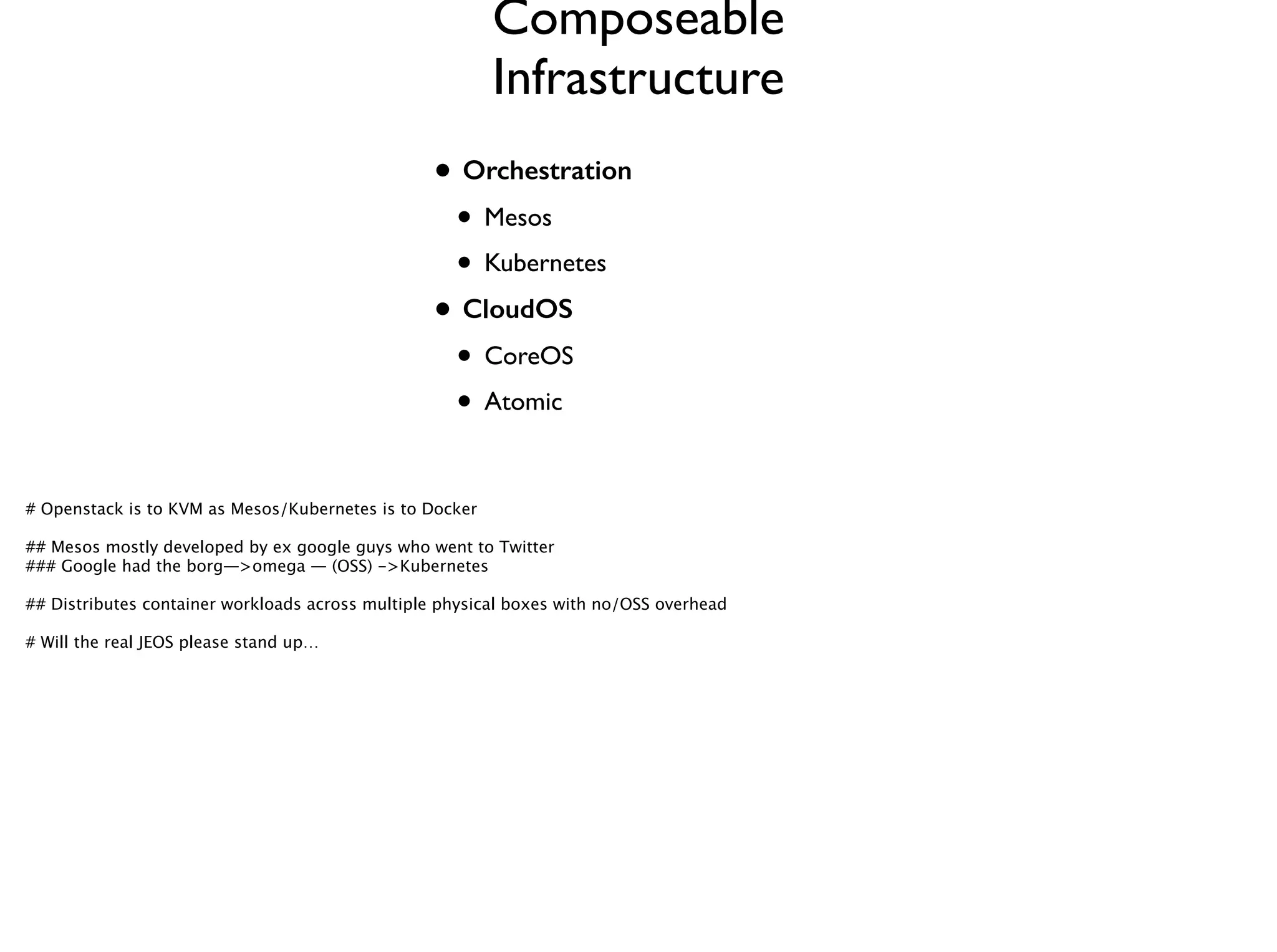 • Orchestration
• Mesos	

• Kubernetes	

• CloudOS
• CoreOS	

• Atomic
Composeable
Infrastructure
# Openstack is to KVM as Mesos/Kubernetes is to Docker
!
## Mesos mostly developed by ex google guys who went to Twitter 
### Google had the borg—>omega — (OSS) ->Kubernetes 
!
## Distributes container workloads across multiple physical boxes with no/OSS overhead
!
# Will the real JEOS please stand up… 
 
