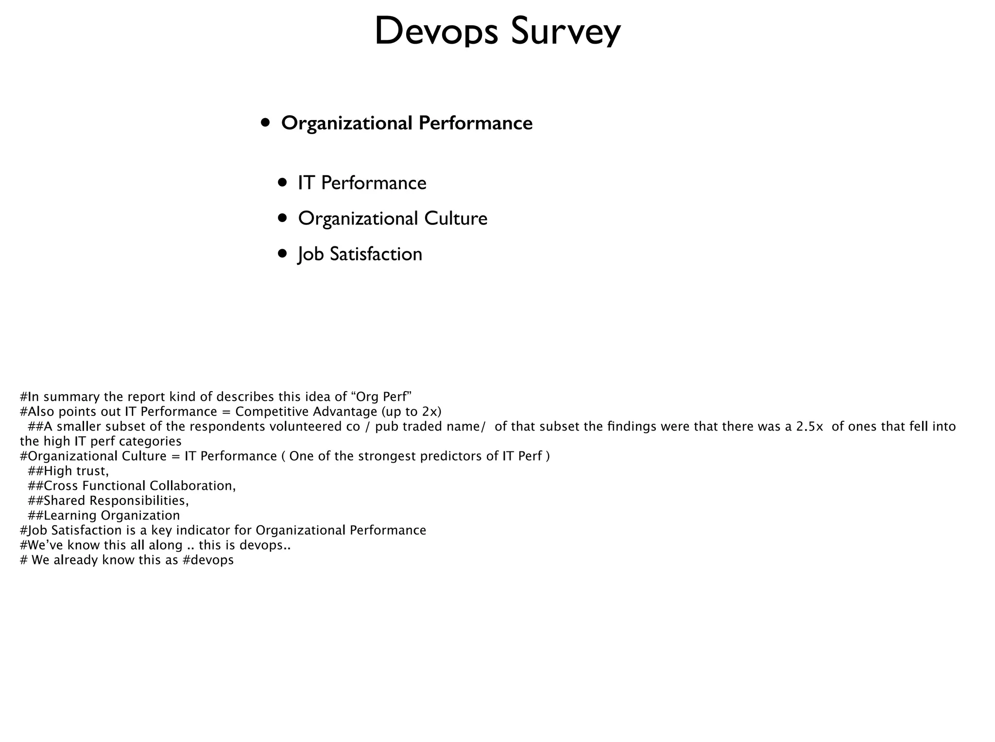 Devops Survey
• Organizational Performance 
• IT Performance	

• Organizational Culture	

• Job Satisfaction
#In summary the report kind of describes this idea of “Org Perf”
#Also points out IT Performance = Competitive Advantage (up to 2x) 
##A smaller subset of the respondents volunteered co / pub traded name/ of that subset the ﬁndings were that there was a 2.5x of ones that fell into
the high IT perf categories
#Organizational Culture = IT Performance ( One of the strongest predictors of IT Perf )
##High trust,
##Cross Functional Collaboration,
##Shared Responsibilities, 
##Learning Organization
#Job Satisfaction is a key indicator for Organizational Performance
#We’ve know this all along .. this is devops.. 
# We already know this as #devops
 