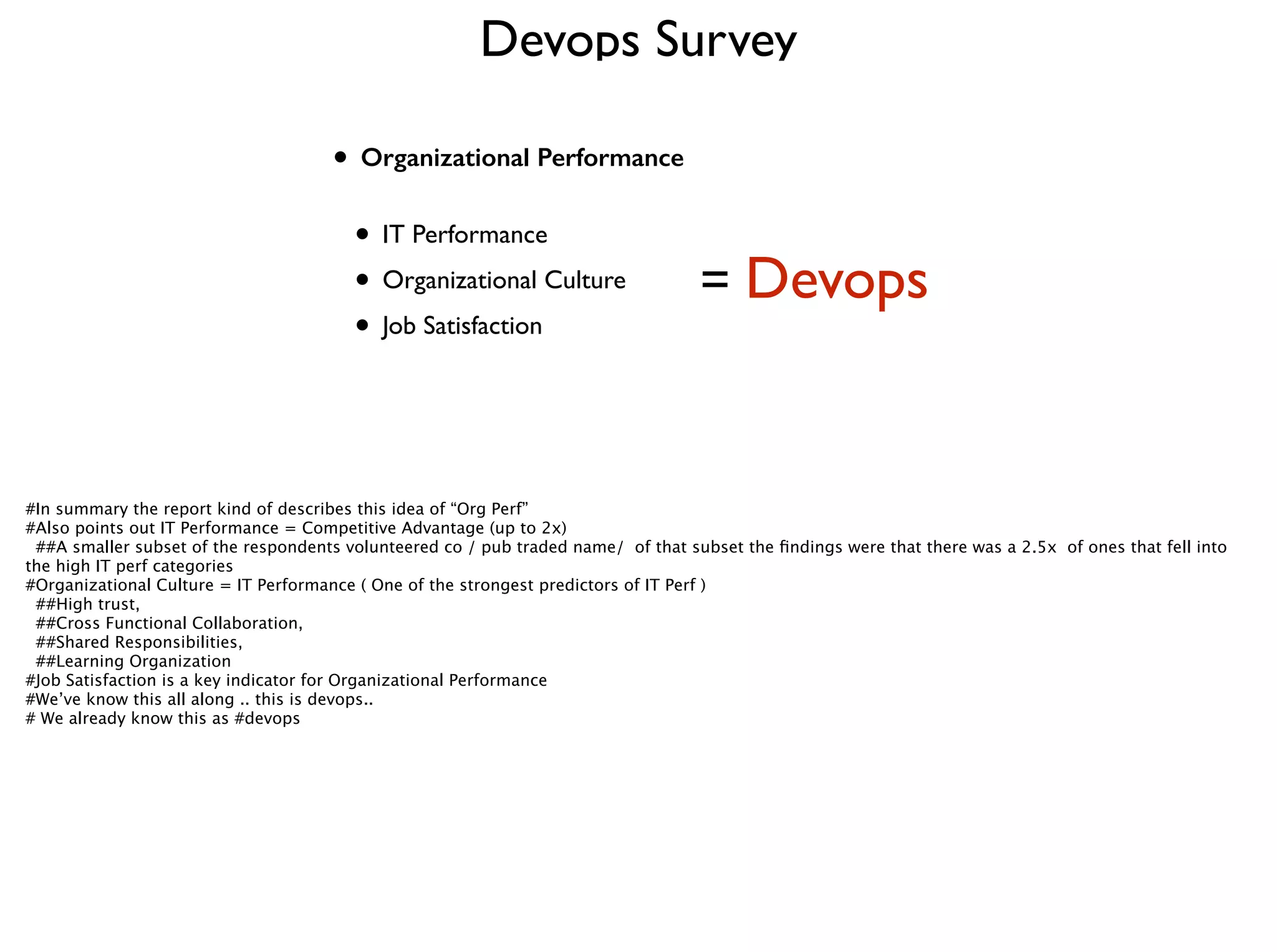Devops Survey
• Organizational Performance 
• IT Performance	

• Organizational Culture	

• Job Satisfaction
= Devops
#In summary the report kind of describes this idea of “Org Perf”
#Also points out IT Performance = Competitive Advantage (up to 2x) 
##A smaller subset of the respondents volunteered co / pub traded name/ of that subset the ﬁndings were that there was a 2.5x of ones that fell into
the high IT perf categories
#Organizational Culture = IT Performance ( One of the strongest predictors of IT Perf )
##High trust,
##Cross Functional Collaboration,
##Shared Responsibilities, 
##Learning Organization
#Job Satisfaction is a key indicator for Organizational Performance
#We’ve know this all along .. this is devops.. 
# We already know this as #devops
 