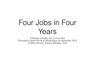 Four Jobs in Four
Years
A Devops Empathy Tour in 5 minutes
Presented in Ignite format at DevopsDays SV, November, 2015
Charles Johnson, Product Manager, Chef
 